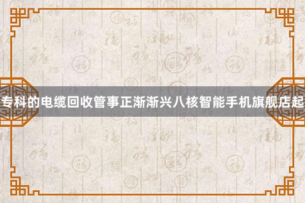 专科的电缆回收管事正渐渐兴八核智能手机旗舰店起